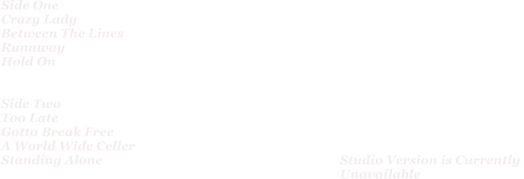 Side One Crazy Lady Between The Lines Runaway Hold On   Side Two Too Late Gotta Break Free A World Wide Celler Standing Alone										Studio Version is Currently  Unavailable